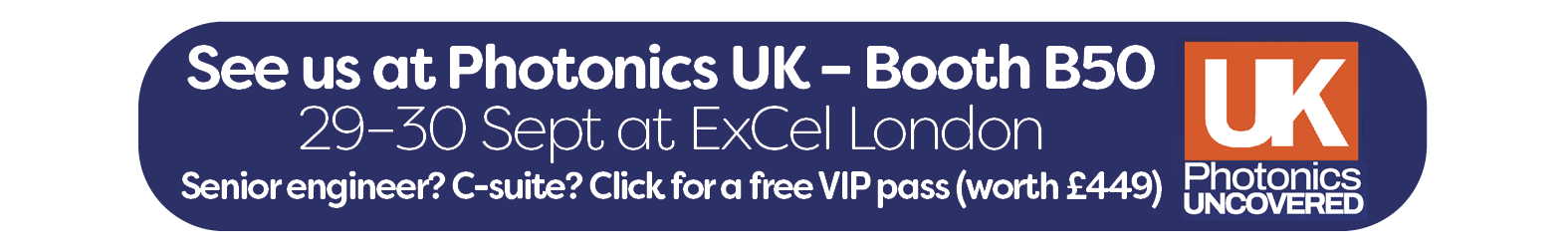 Register for Photonics UK button - See us at Photonics UK – Booth B50 29–30 Sept at ExCel London Senior engineer? C-suite? Click for a free VIP pass (worth £449)